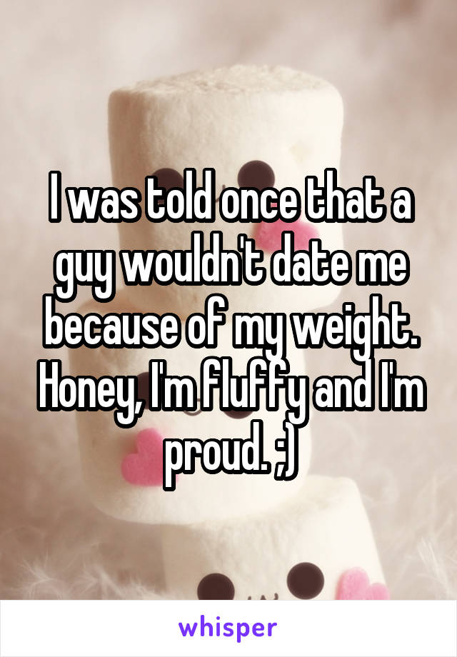 I was told once that a guy wouldn't date me because of my weight. Honey, I'm fluffy and I'm proud. ;)