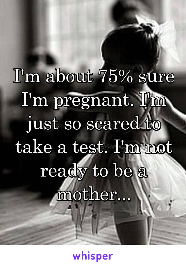 I'm about 75% sure I'm pregnant. I'm just so scared to take a test. I'm not ready to be a mother...