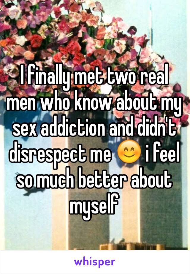 I finally met two real men who know about my sex addiction and didn't disrespect me 😊 i feel so much better about myself 