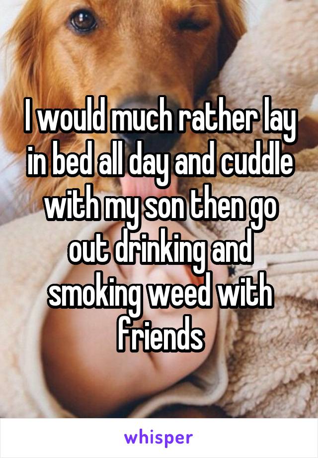 I would much rather lay in bed all day and cuddle with my son then go out drinking and smoking weed with friends