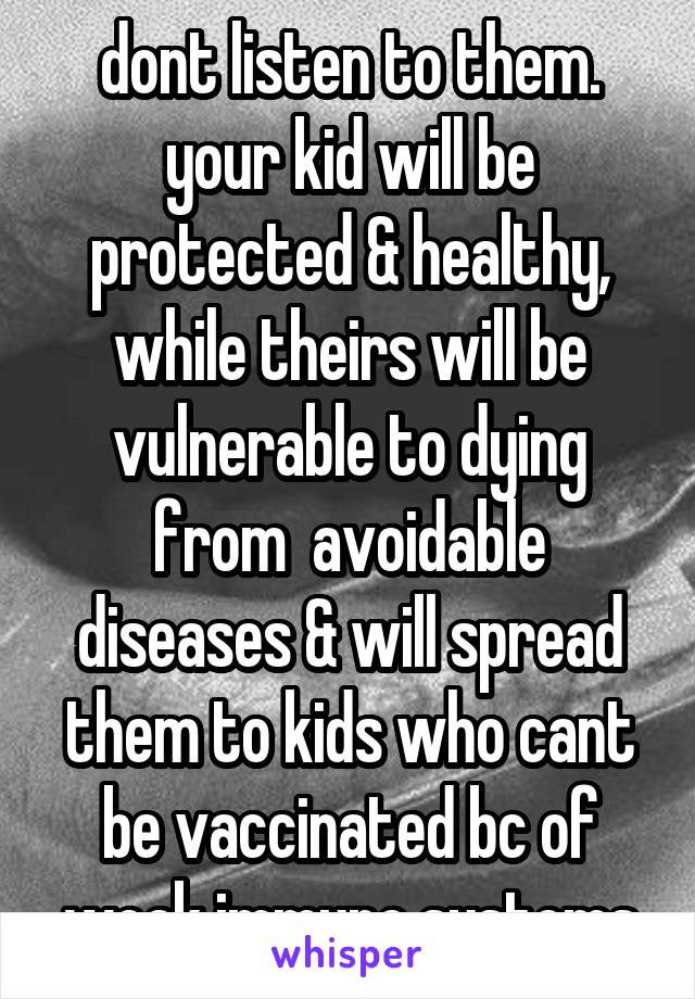 dont listen to them. your kid will be protected & healthy, while theirs will be vulnerable to dying from  avoidable diseases & will spread them to kids who cant be vaccinated bc of weak immune systems