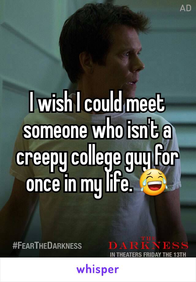 I wish I could meet someone who isn't a creepy college guy for once in my life. 😂