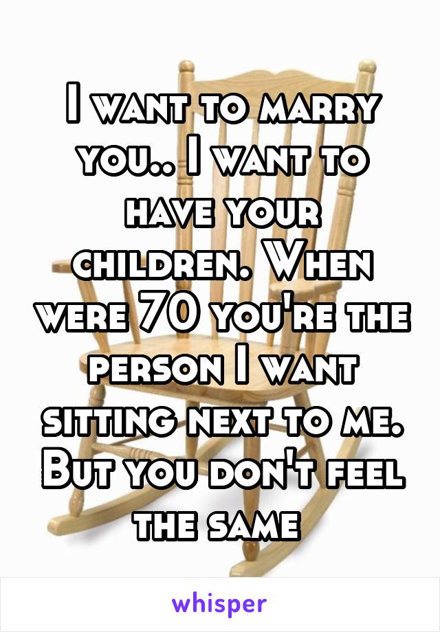 I want to marry you.. I want to have your children. When were 70 you're the person I want sitting next to me. But you don't feel the same 