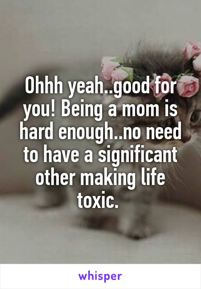 Ohhh yeah..good for you! Being a mom is hard enough..no need to have a significant other making life toxic. 