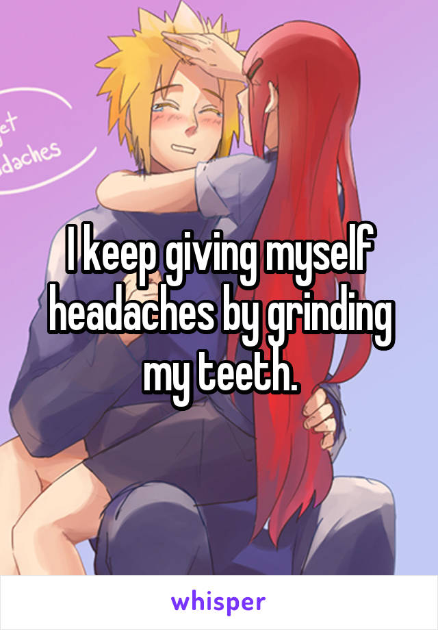 I keep giving myself headaches by grinding my teeth.