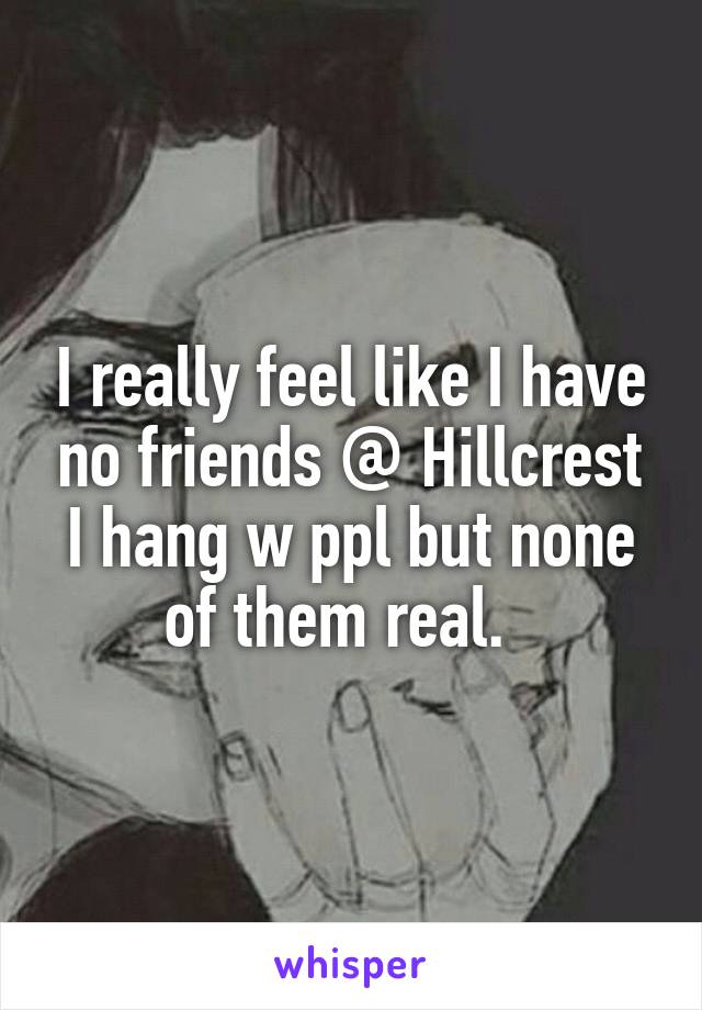 I really feel like I have no friends @ Hillcrest I hang w ppl but none of them real.  