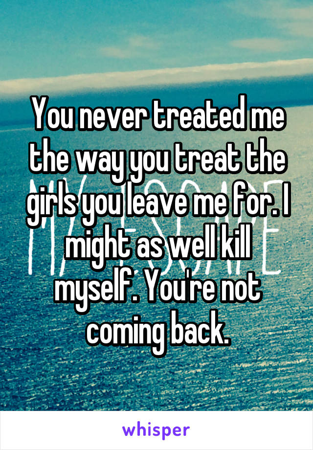 You never treated me the way you treat the girls you leave me for. I might as well kill myself. You're not coming back.