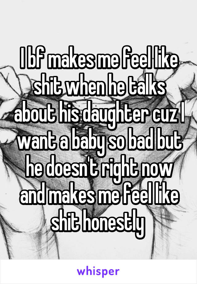 I bf makes me feel like shit when he talks about his daughter cuz I want a baby so bad but he doesn't right now and makes me feel like shit honestly 