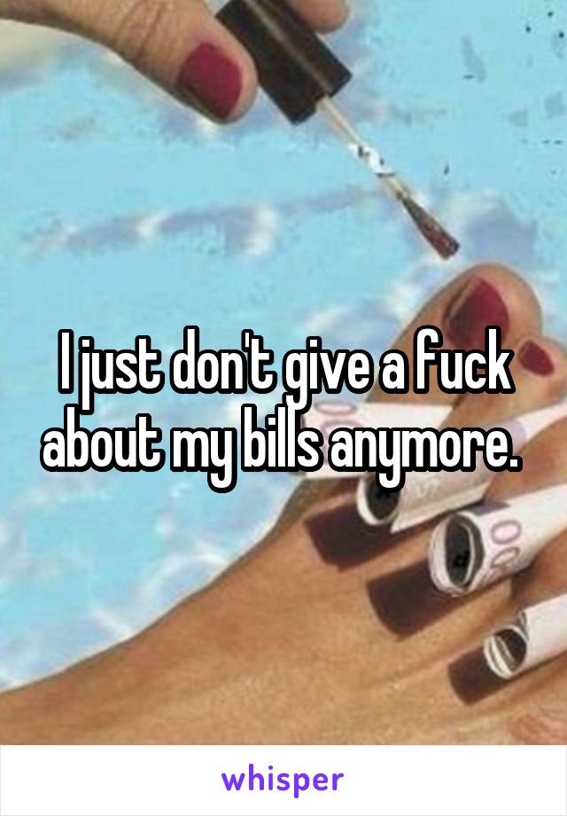 I just don't give a fuck about my bills anymore. 