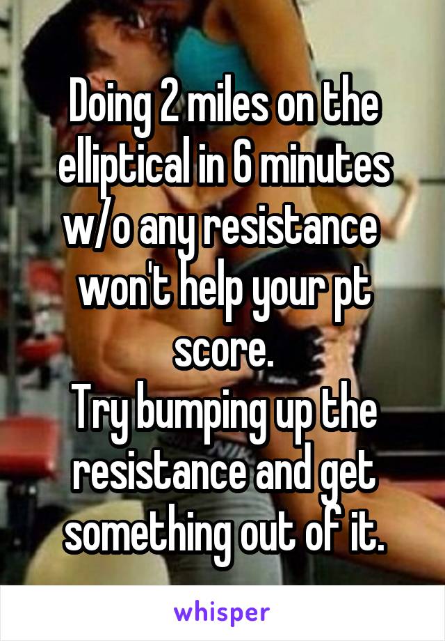 Doing 2 miles on the elliptical in 6 minutes w/o any resistance  won't help your pt score.
Try bumping up the resistance and get something out of it.