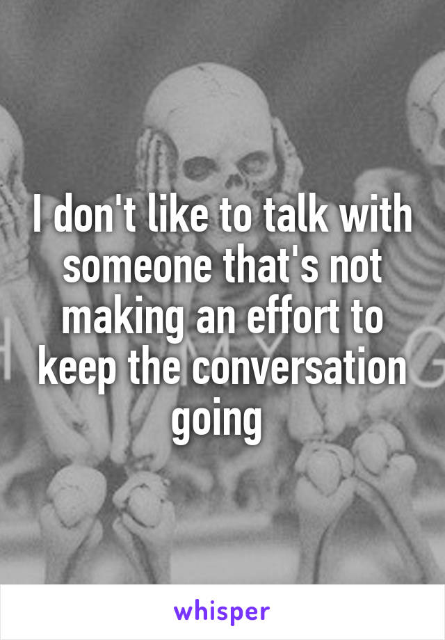 I don't like to talk with someone that's not making an effort to keep the conversation going 