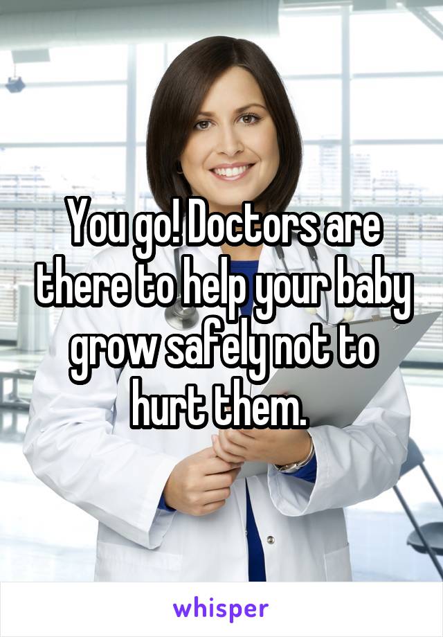 You go! Doctors are there to help your baby grow safely not to hurt them. 