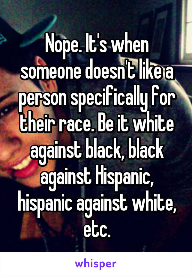 Nope. It's when someone doesn't like a person specifically for their race. Be it white against black, black against Hispanic, hispanic against white, etc.