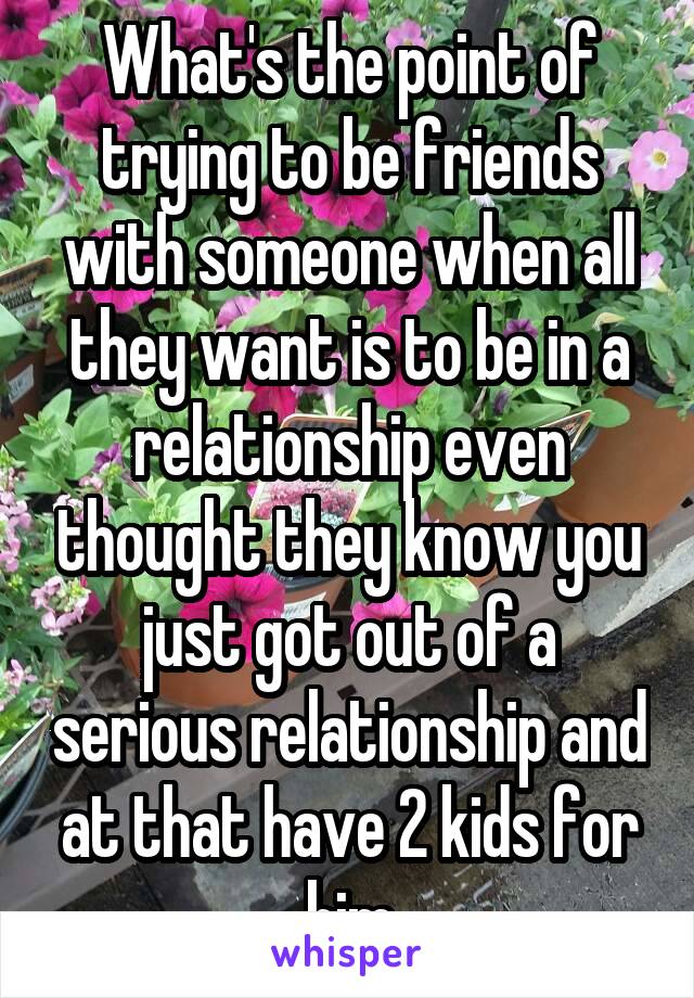 What's the point of trying to be friends with someone when all they want is to be in a relationship even thought they know you just got out of a serious relationship and at that have 2 kids for him