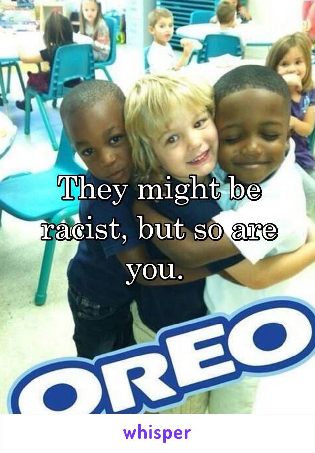 They might be racist, but so are you. 