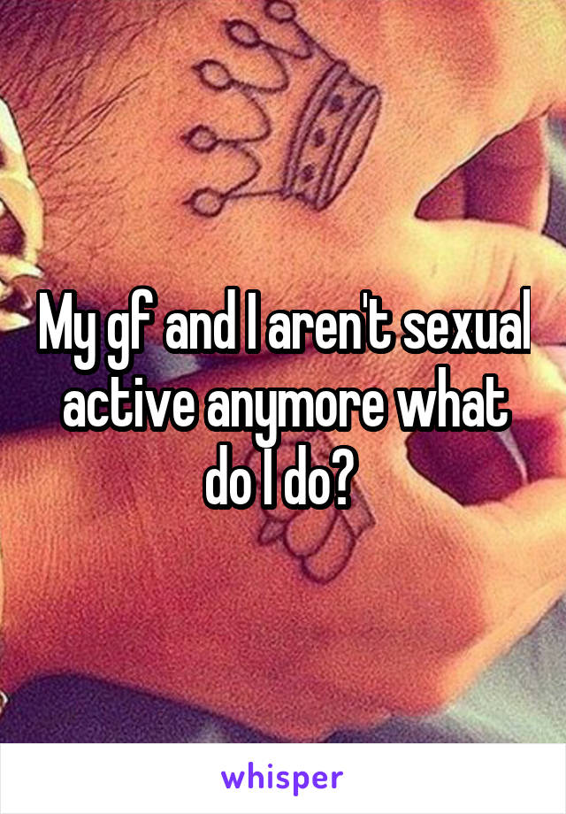 My gf and I aren't sexual active anymore what do I do? 