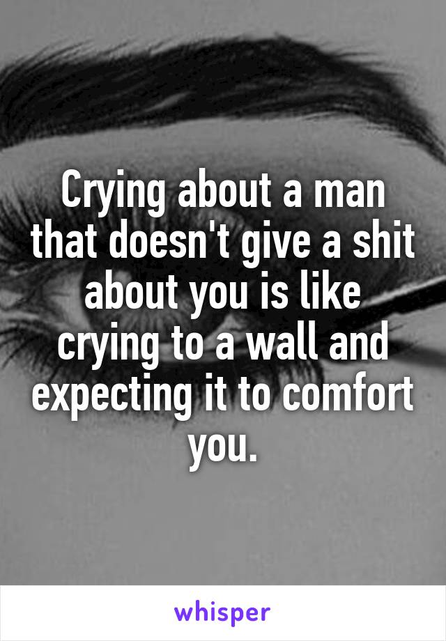 Crying about a man that doesn't give a shit about you is like crying to a wall and expecting it to comfort you.