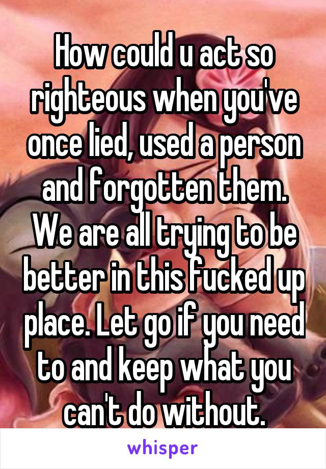 How could u act so righteous when you've once lied, used a person and forgotten them. We are all trying to be better in this fucked up place. Let go if you need to and keep what you can't do without.