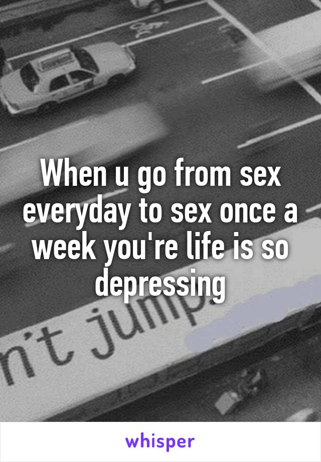 When u go from sex everyday to sex once a week you're life is so depressing