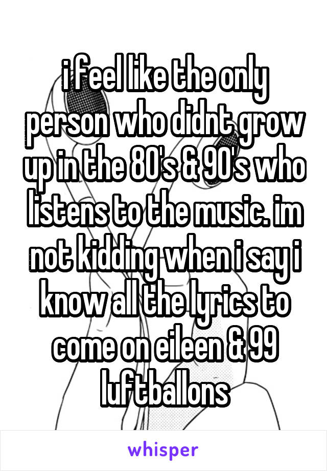 i feel like the only person who didnt grow up in the 80's & 90's who listens to the music. im not kidding when i say i know all the lyrics to come on eileen & 99 luftballons