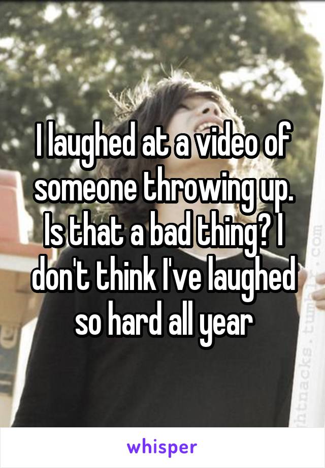 I laughed at a video of someone throwing up. Is that a bad thing? I don't think I've laughed so hard all year