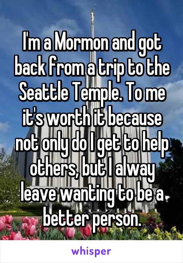 I'm a Mormon and got back from a trip to the Seattle Temple. To me it's worth it because not only do I get to help others, but I alway leave wanting to be a better person.