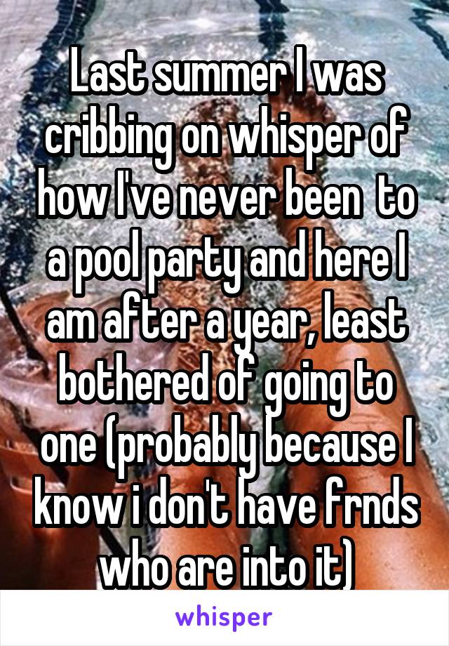 Last summer I was cribbing on whisper of how I've never been  to a pool party and here I am after a year, least bothered of going to one (probably because I know i don't have frnds who are into it)