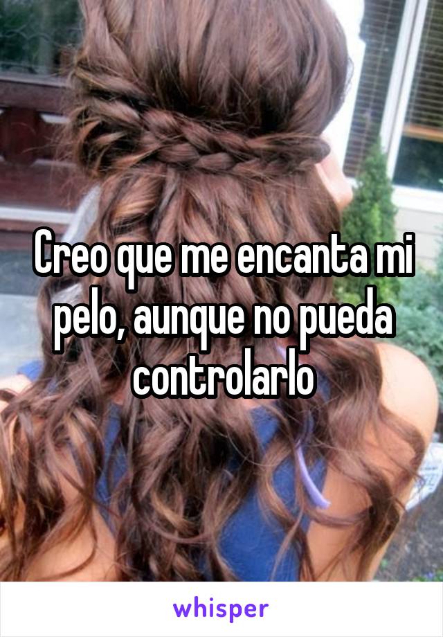 Creo que me encanta mi pelo, aunque no pueda controlarlo