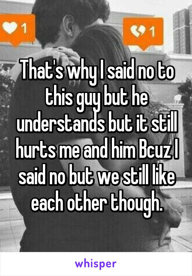 That's why I said no to this guy but he understands but it still hurts me and him Bcuz I said no but we still like each other though.