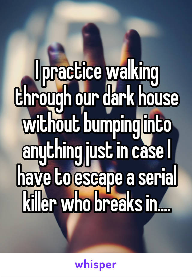 I practice walking through our dark house without bumping into anything just in case I have to escape a serial killer who breaks in....