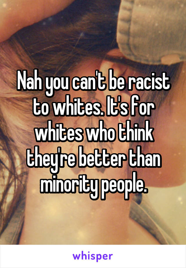 Nah you can't be racist to whites. It's for whites who think they're better than minority people.