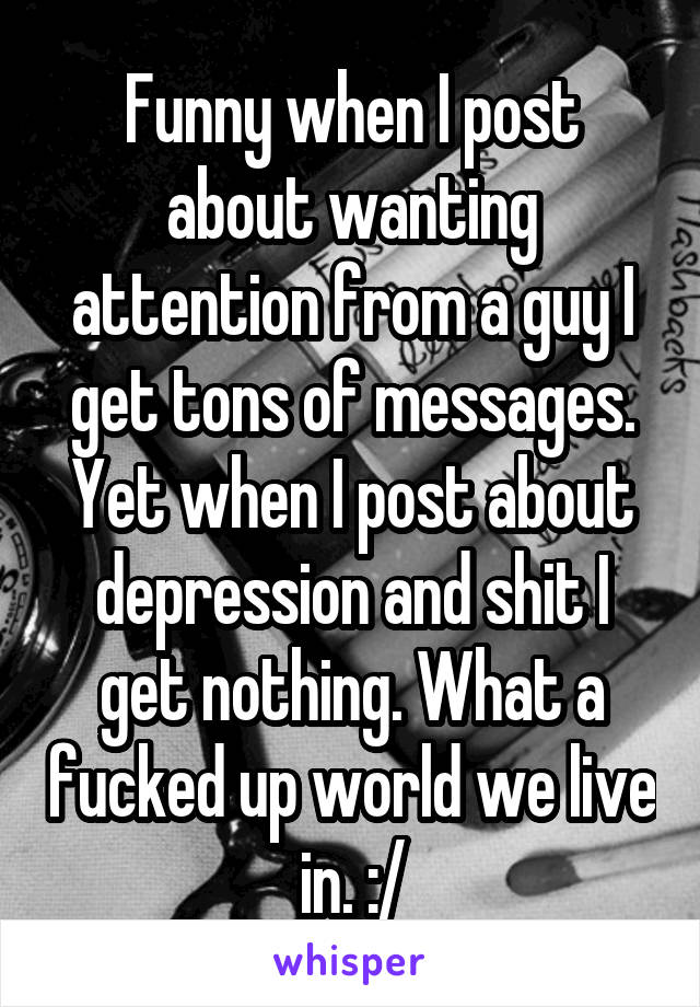 Funny when I post about wanting attention from a guy I get tons of messages. Yet when I post about depression and shit I get nothing. What a fucked up world we live in. :/