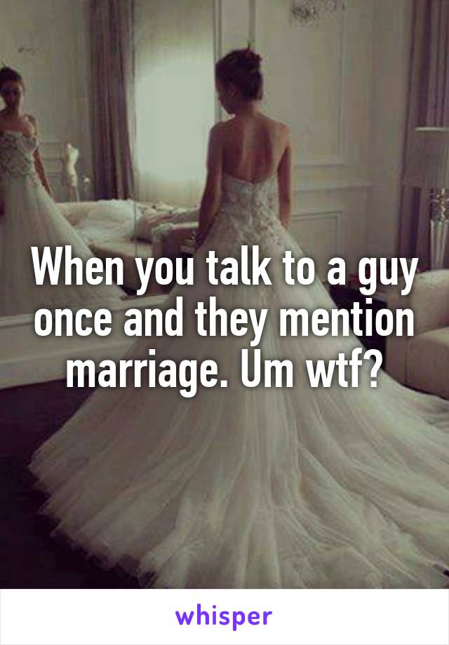 When you talk to a guy once and they mention marriage. Um wtf?