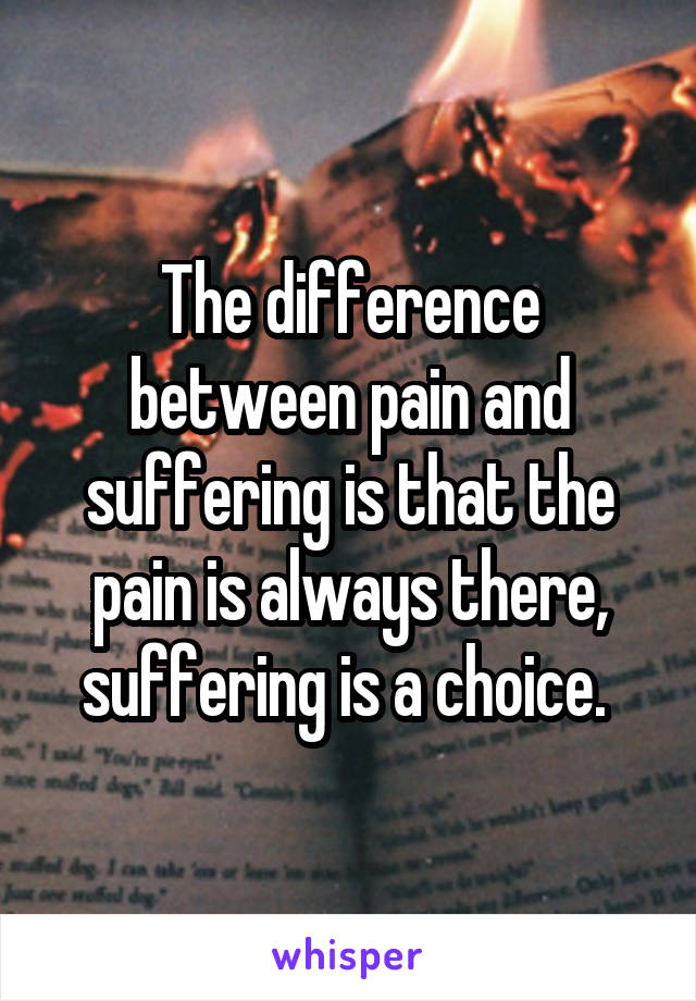 The difference between pain and suffering is that the pain is always there, suffering is a choice. 