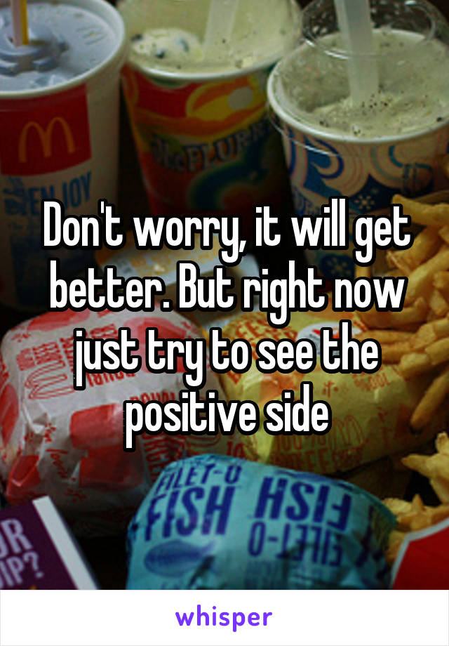 Don't worry, it will get better. But right now just try to see the positive side