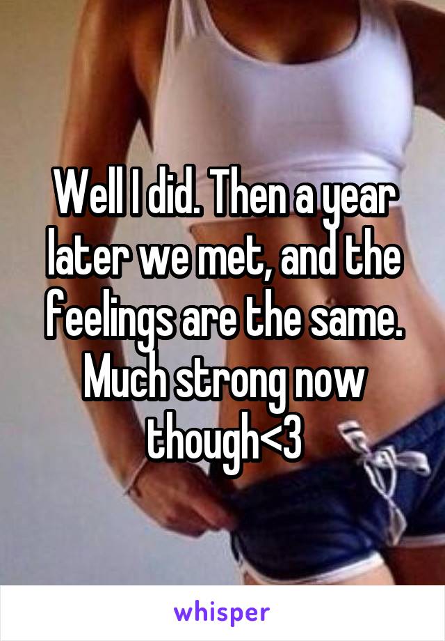 Well I did. Then a year later we met, and the feelings are the same. Much strong now though<3