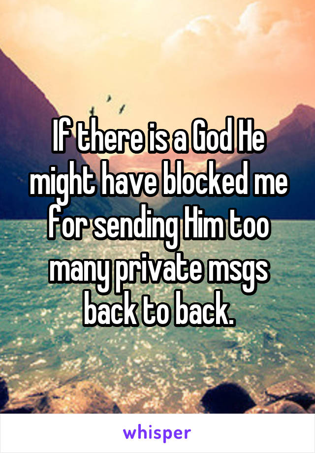 If there is a God He might have blocked me for sending Him too many private msgs back to back.