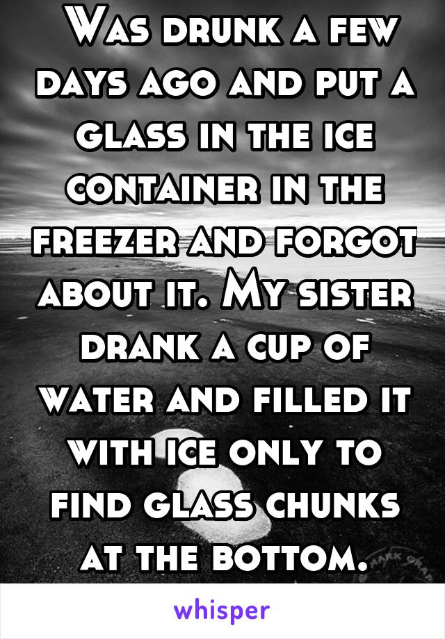  Was drunk a few days ago and put a glass in the ice container in the freezer and forgot about it. My sister drank a cup of water and filled it with ice only to find glass chunks at the bottom. Oops. 