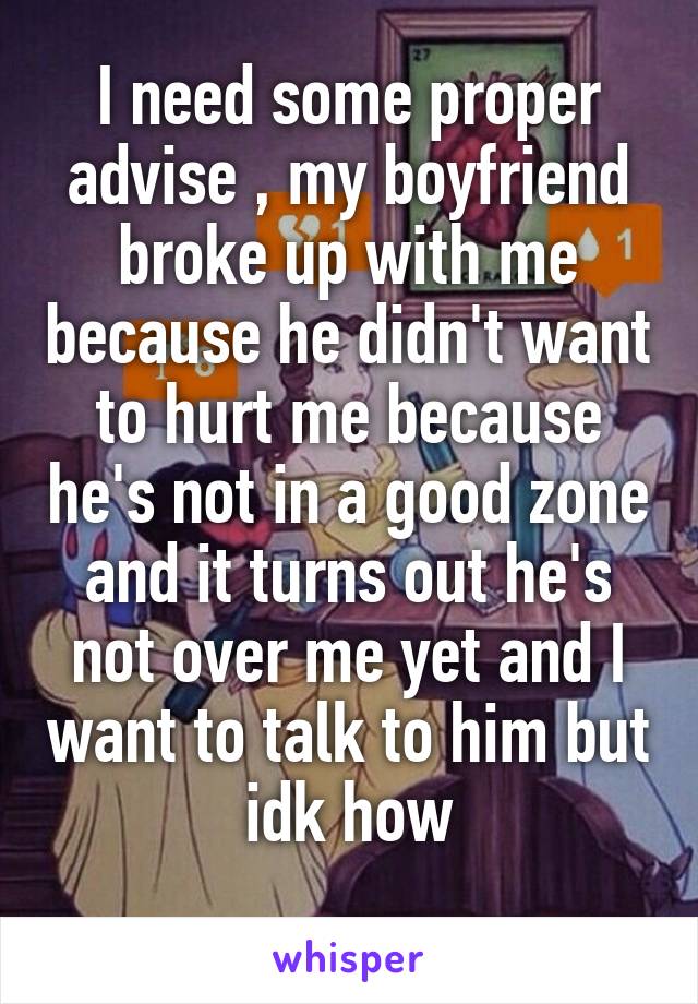 I need some proper advise , my boyfriend broke up with me because he didn't want to hurt me because he's not in a good zone and it turns out he's not over me yet and I want to talk to him but idk how
