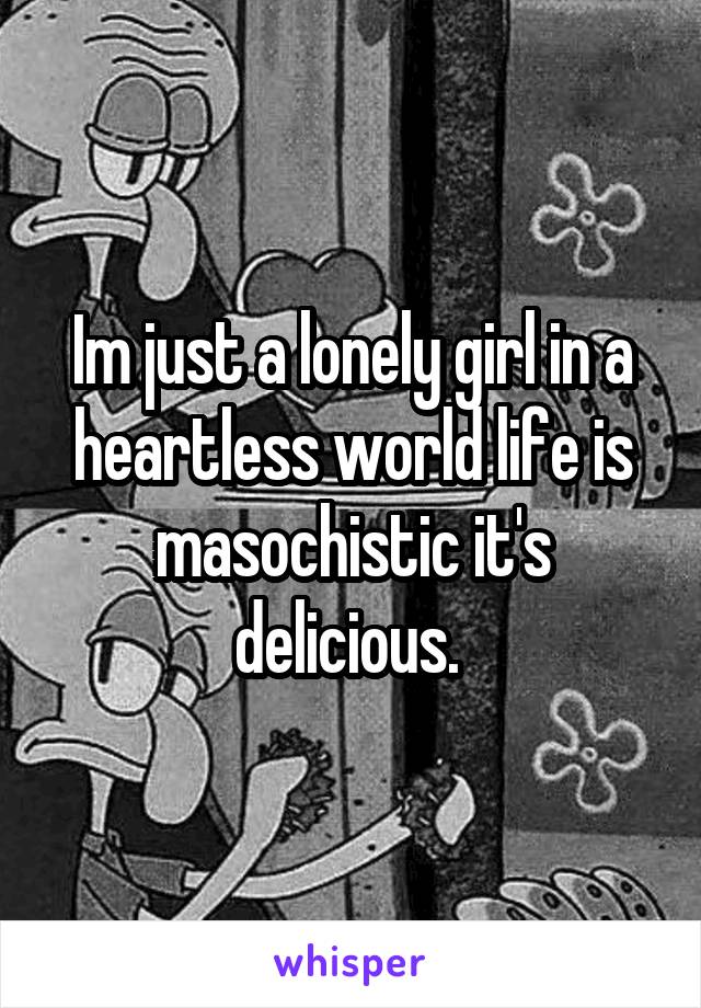 Im just a lonely girl in a heartless world life is masochistic it's delicious. 