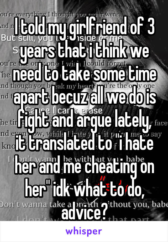 I told my girlfriend of 3 years that i think we need to take some time apart becuz all we do is fight and argue lately, it translated to "i hate her and me cheating on her" idk what to do, advice?