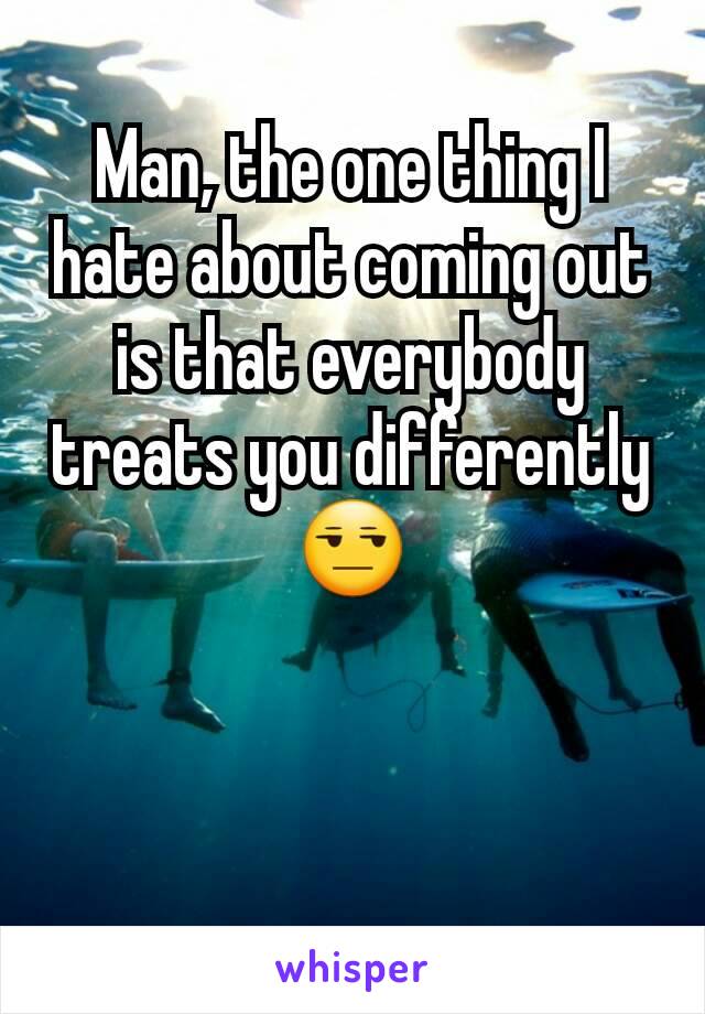 Man, the one thing I hate about coming out is that everybody treats you differently 😒