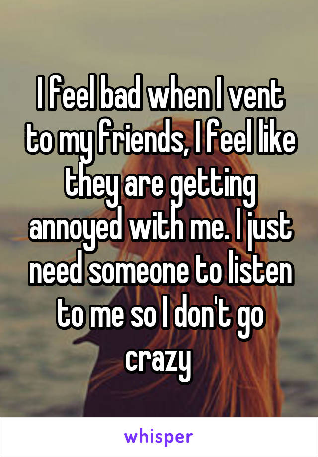 I feel bad when I vent to my friends, I feel like they are getting annoyed with me. I just need someone to listen to me so I don't go crazy 