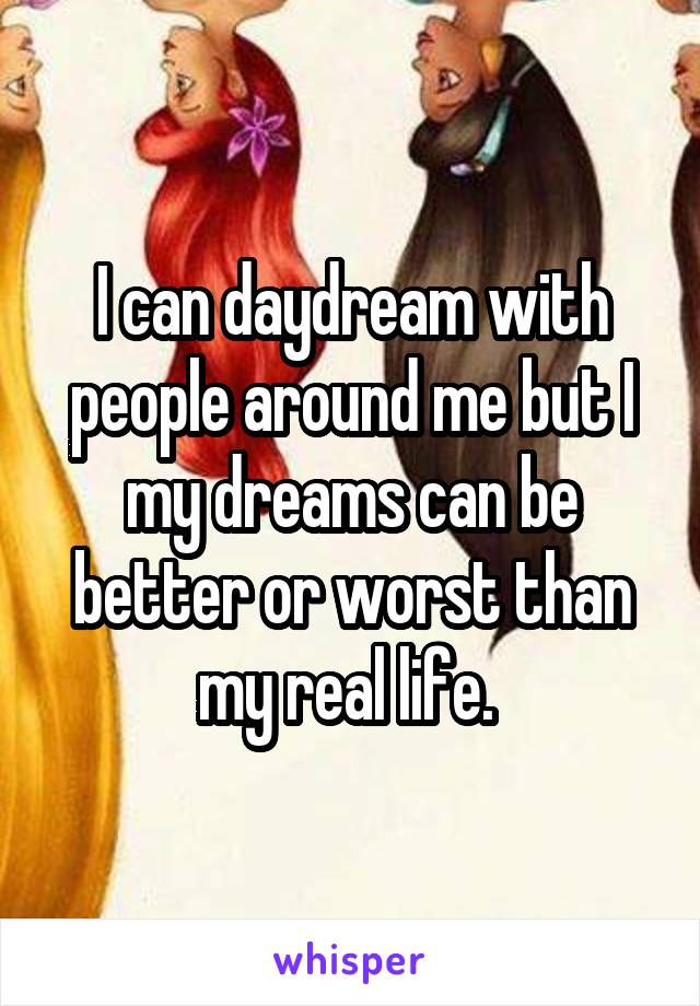 I can daydream with people around me but I my dreams can be better or worst than my real life. 