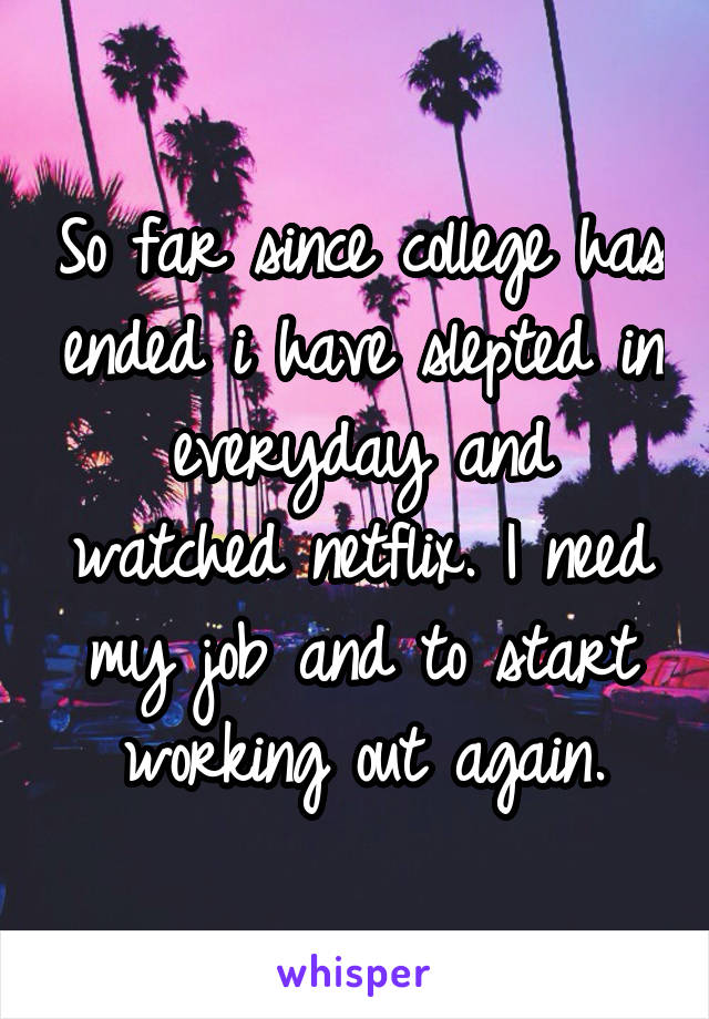 So far since college has ended i have slepted in everyday and watched netflix. I need my job and to start working out again.