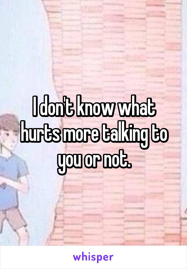 I don't know what hurts more talking to you or not.