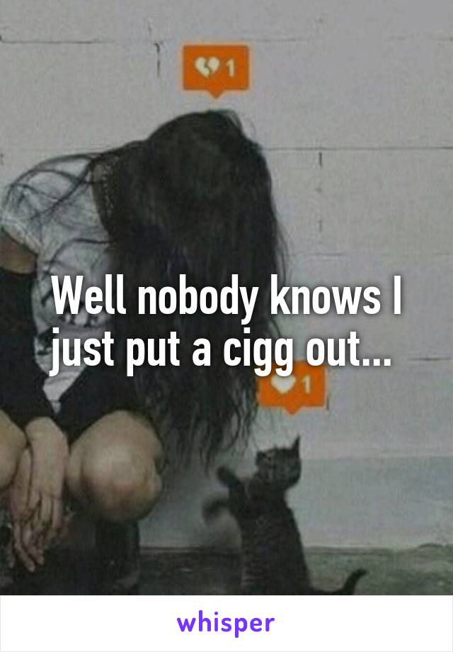 Well nobody knows I just put a cigg out... 