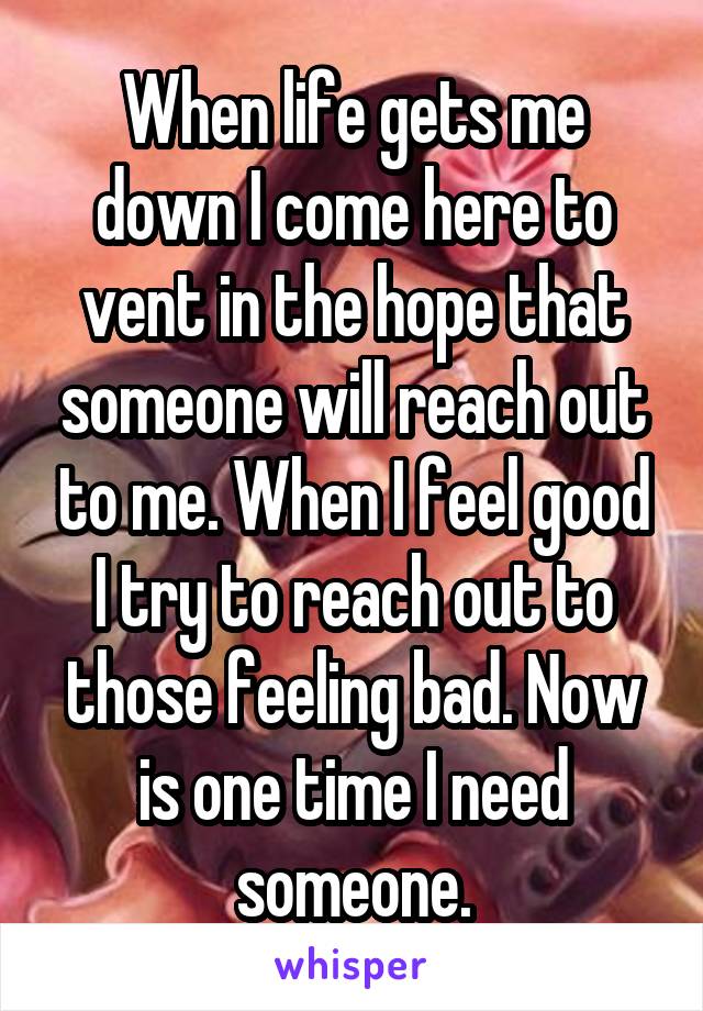 When life gets me down I come here to vent in the hope that someone will reach out to me. When I feel good I try to reach out to those feeling bad. Now is one time I need someone.