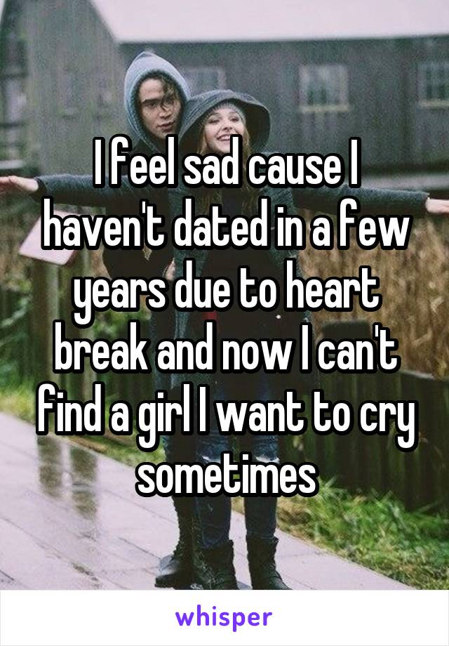 I feel sad cause I haven't dated in a few years due to heart break and now I can't find a girl I want to cry sometimes