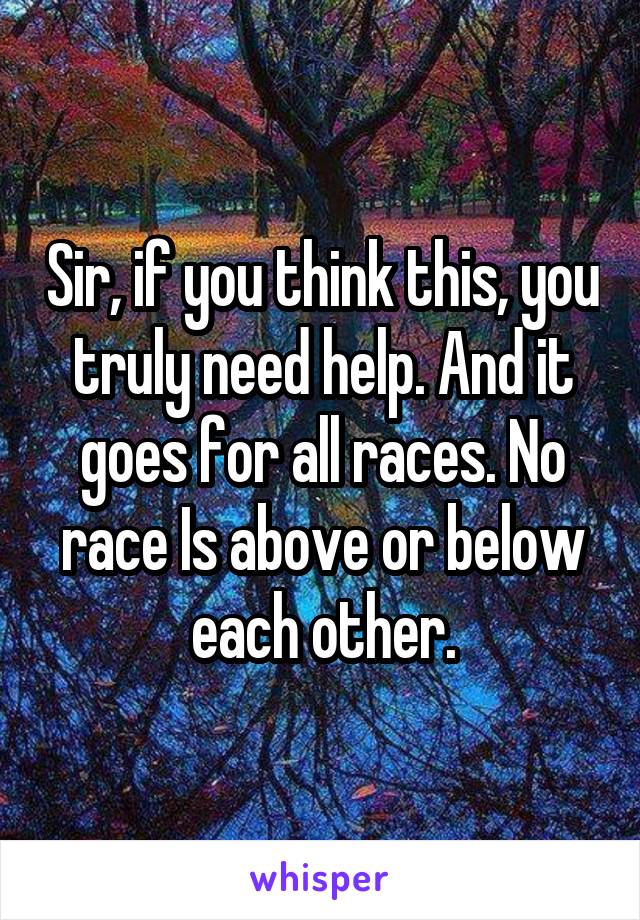 Sir, if you think this, you truly need help. And it goes for all races. No race Is above or below each other.